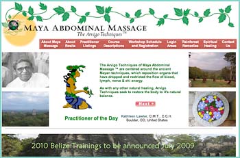 The Arvigo Techniques of Maya Abdominal Massage ™ are practiced and taught by Dr. Rosita Arvigo, D.N. Dr. Arvigo learned these techniques from her mentor, Don Elijio Panti, the great Maya Shaman of Belize, with whom she apprenticed for ten years. The Arvigo Techniques of Maya Abdominal Massage ™ are centered around the ancient Mayan techniques, which reposition organs that have dropped and restricted the flow of blood, lymph, nerve & chi energy. As with any other natural healing, Arvigo Techniques seek to restore the body to it's natural balance.