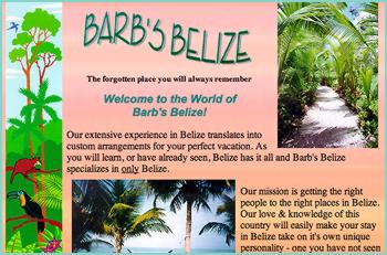 Our extensive experience in Belize translates into custom arrangements for your perfect vacation. As you will learn, or have already seen, Belize has it all and Barb's Belize specializes in only Belize. Our mission is getting the right people to the right places in Belize. Our love & knowledge of this country will easily make your stay in Belize take on it's own unique personality - one you have not seen in a vacation before. So please browse freely and contact Barb's Belize for any travel questions you may have.