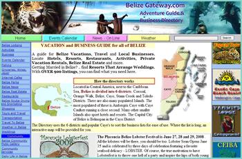 Your Gateway to Belize Vacation and Business Resources. Find Belize Vacation Resources, Belize Travel Resources,  Things to Do, and Belize Businesses. Over 1000 Businesses. Any List can be SORTED by  LOCATION, CITY, TOWN OR VILLAGE, and even by COMPANY NAME.  Learn about Belize Daily Weather and Tides, Annual Rainfall and Temperatures. A Great Resource for those traveling to Belize and for those living in Belize.