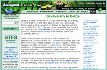 Belize is a small country but it is known for its high biodiversity, meaning that there are many species found in a small area. There exists much information on Belize's biodiversity but this can be difficult to find. This site hopes to remedy this problem and together with related links to quality sites, the goal is to provide a comprehensive source of information about the biodiversity of Belize.